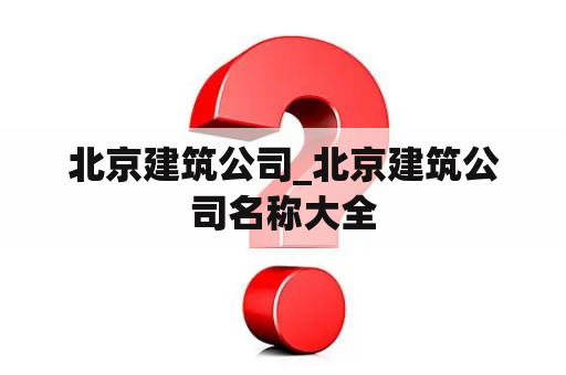 北京建筑公司_北京建筑公司名称大全