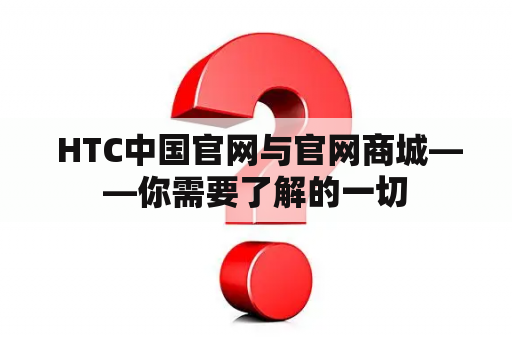  HTC中国官网与官网商城——你需要了解的一切