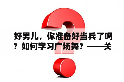  好男儿，你准备好当兵了吗？如何学习广场舞？——关于好男儿就是要当兵广场舞及好男儿就是要当兵广场舞教学视频的介绍