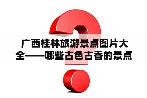  广西桂林旅游景点图片大全——哪些古色古香的景点可以透露一二？