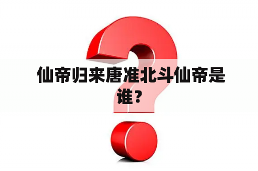  仙帝归来唐准北斗仙帝是谁？