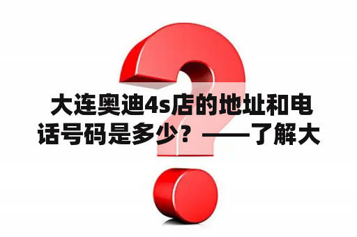  大连奥迪4s店的地址和电话号码是多少？——了解大连奥迪4s店的详细信息