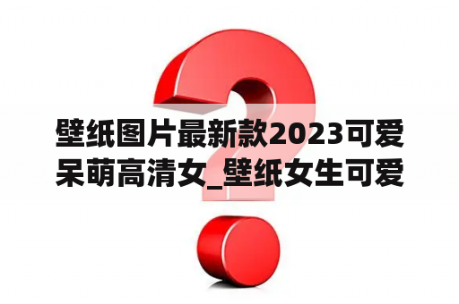 壁纸图片最新款2023可爱呆萌高清女_壁纸女生可爱 呆萌