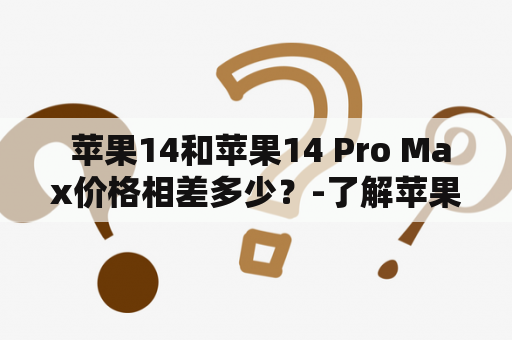  苹果14和苹果14 Pro Max价格相差多少？-了解苹果14和苹果14 Pro Max的价格差距