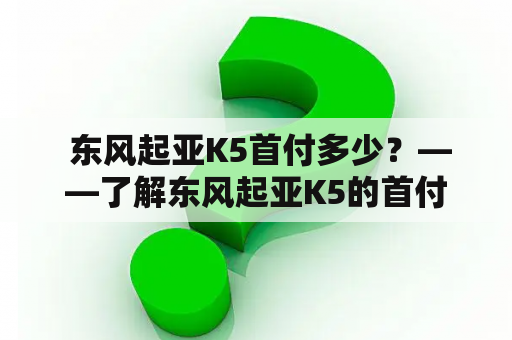  东风起亚K5首付多少？——了解东风起亚K5的首付金额和购车流程