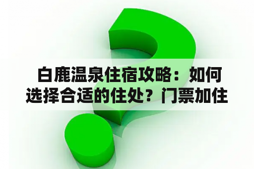  白鹿温泉住宿攻略：如何选择合适的住处？门票加住宿优惠多少？