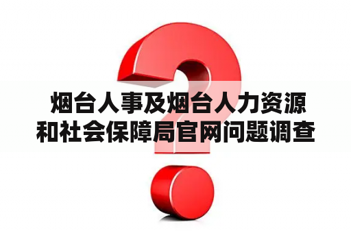  烟台人事及烟台人力资源和社会保障局官网问题调查：为何人们在使用该网站时会遇到困难？