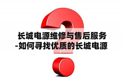  长城电源维修与售后服务-如何寻找优质的长城电源维修及售后服务？