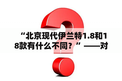  “北京现代伊兰特1.8和18款有什么不同？”——对比两款车型