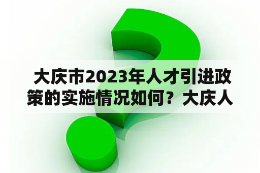  大庆市2023年人才引进政策的实施情况如何？大庆人才引进、大庆人才引进政策