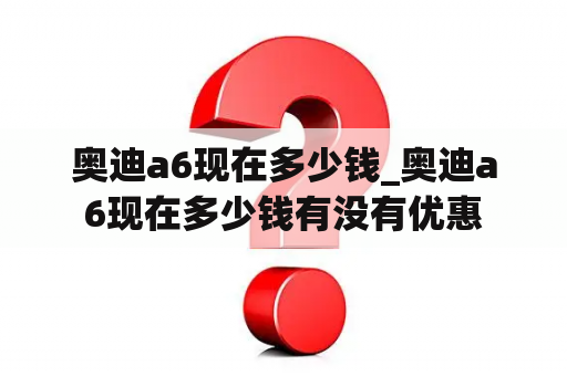 奥迪a6现在多少钱_奥迪a6现在多少钱有没有优惠