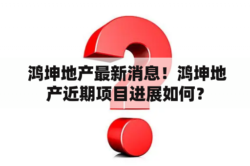  鸿坤地产最新消息！鸿坤地产近期项目进展如何？