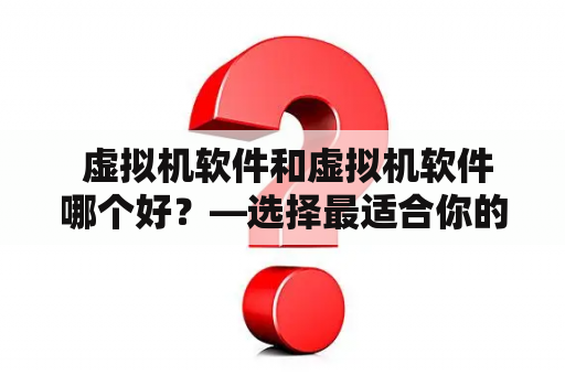  虚拟机软件和虚拟机软件哪个好？—选择最适合你的工具