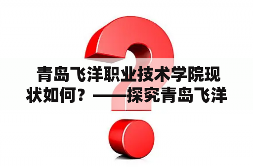  青岛飞洋职业技术学院现状如何？——探究青岛飞洋职业技术学院的发展状况