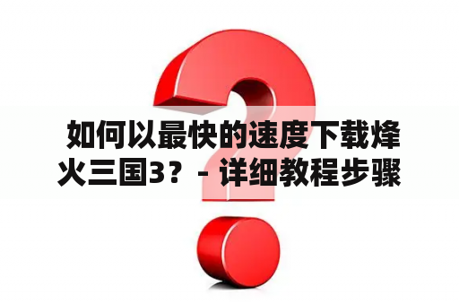  如何以最快的速度下载烽火三国3？- 详细教程步骤