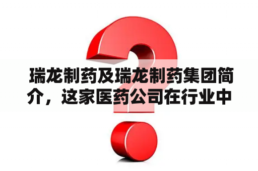  瑞龙制药及瑞龙制药集团简介，这家医药公司在行业中有怎样的地位？