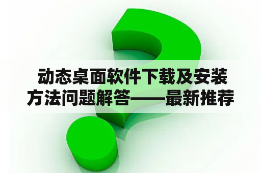  动态桌面软件下载及安装方法问题解答——最新推荐！