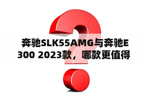  奔驰SLK55AMG与奔驰E300 2023款，哪款更值得购买？
