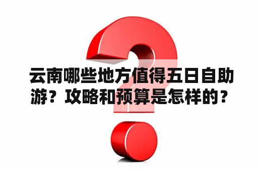  云南哪些地方值得五日自助游？攻略和预算是怎样的？