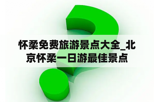 怀柔免费旅游景点大全_北京怀柔一日游最佳景点