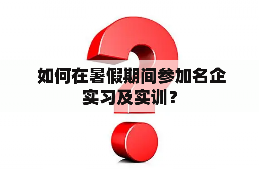  如何在暑假期间参加名企实习及实训？