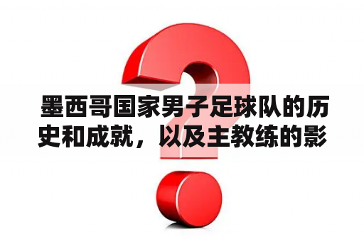  墨西哥国家男子足球队的历史和成就，以及主教练的影响是如何影响球队的发展？