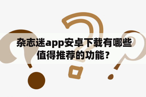  杂志迷app安卓下载有哪些值得推荐的功能？