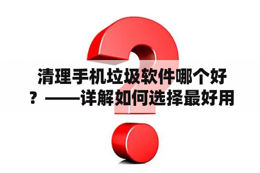  清理手机垃圾软件哪个好？——详解如何选择最好用的清理软件