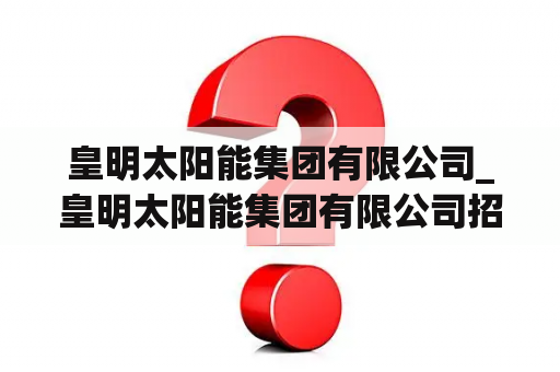 皇明太阳能集团有限公司_皇明太阳能集团有限公司招聘