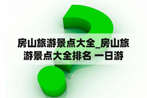房山旅游景点大全_房山旅游景点大全排名 一日游
