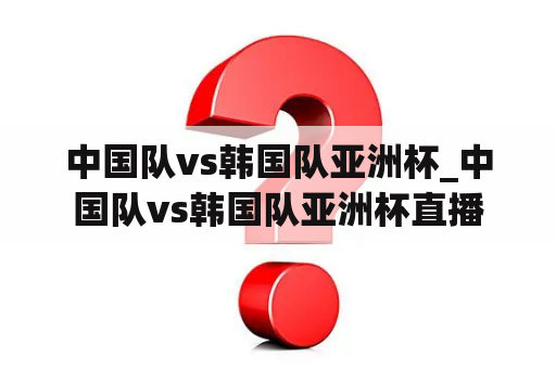 中国队vs韩国队亚洲杯_中国队vs韩国队亚洲杯直播