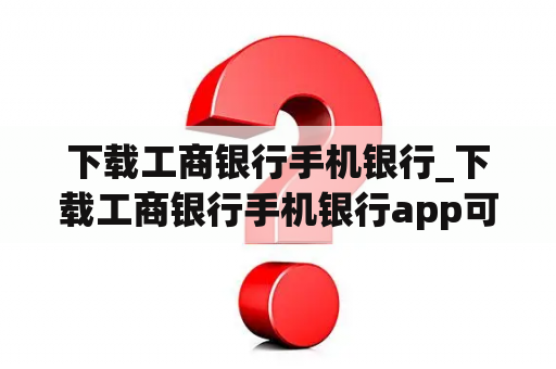 下载工商银行手机银行_下载工商银行手机银行app可以查余额吗