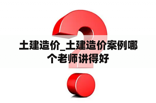 土建造价_土建造价案例哪个老师讲得好