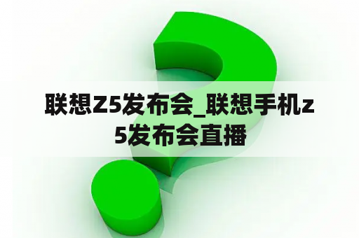 联想Z5发布会_联想手机z5发布会直播