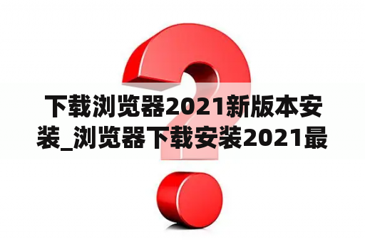 下载浏览器2021新版本安装_浏览器下载安装2021最新