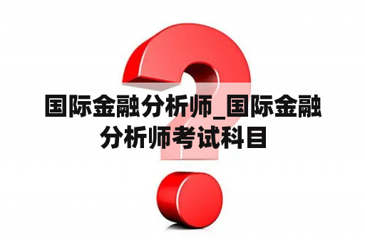 国际金融分析师_国际金融分析师考试科目