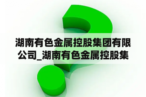 湖南有色金属控股集团有限公司_湖南有色金属控股集团有限公司领导