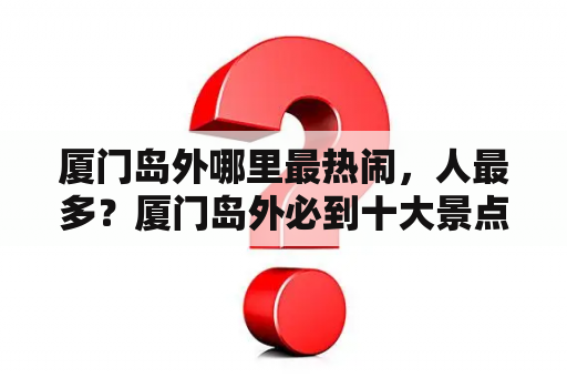 厦门岛外哪里最热闹，人最多？厦门岛外必到十大景点？