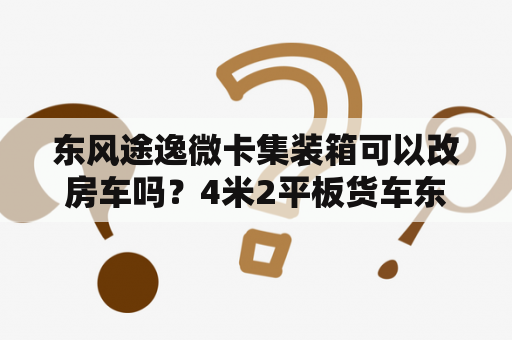 东风途逸微卡集装箱可以改房车吗？4米2平板货车东风的好，还是跃进好？