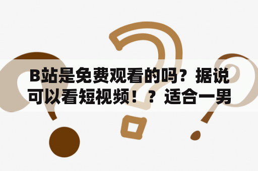 B站是免费观看的吗？据说可以看短视频！？适合一男一女看的国产爱情片电影？