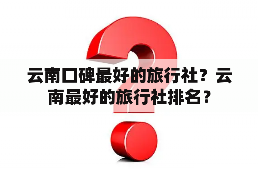 云南口碑最好的旅行社？云南最好的旅行社排名？