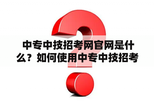  中专中技招考网官网是什么？如何使用中专中技招考网进行招考信息查询和报名？中专中技招考网官网的特点和优势是什么？