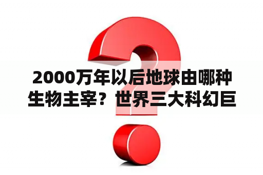 2000万年以后地球由哪种生物主宰？世界三大科幻巨著电影？