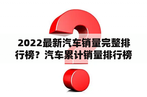 2022最新汽车销量完整排行榜？汽车累计销量排行榜完整榜单？