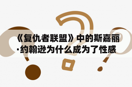 《复仇者联盟》中的斯嘉丽·约翰逊为什么成为了性感的代名词？达莎dg是香奈儿代言人吗？