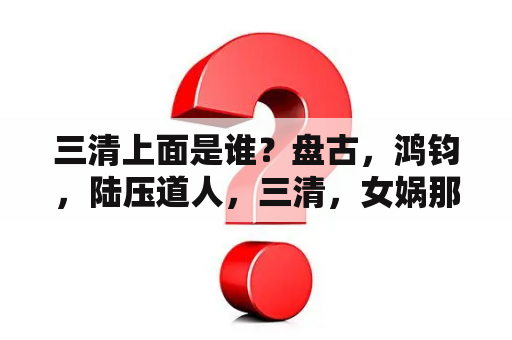 三清上面是谁？盘古，鸿钧，陆压道人，三清，女娲那个出来的早！他们之间的关系是？