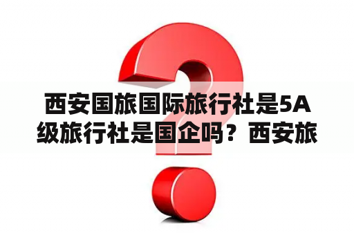 西安国旅国际旅行社是5A级旅行社是国企吗？西安旅游找哪家旅行社好？