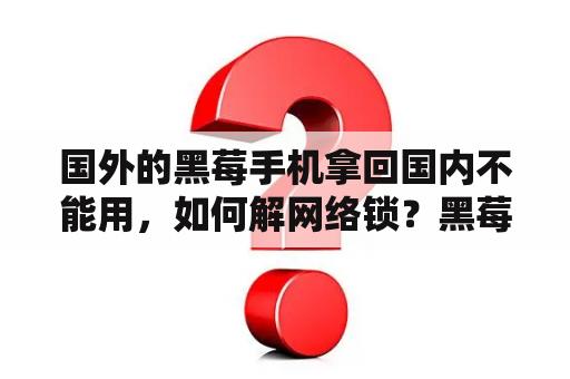 国外的黑莓手机拿回国内不能用，如何解网络锁？黑莓有几个系列？