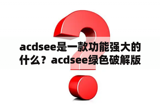 acdsee是一款功能强大的什么？acdsee绿色破解版
