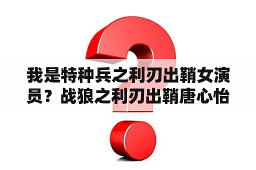 我是特种兵之利刃出鞘女演员？战狼之利刃出鞘唐心怡本名？